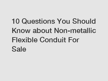 10 Questions You Should Know about Non-metallic Flexible Conduit For Sale