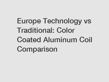 Europe Technology vs Traditional: Color Coated Aluminum Coil Comparison