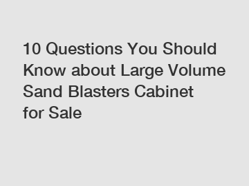 10 Questions You Should Know about Large Volume Sand Blasters Cabinet for Sale