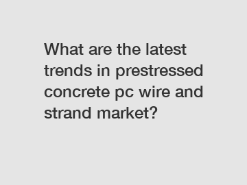 What are the latest trends in prestressed concrete pc wire and strand market?