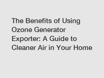The Benefits of Using Ozone Generator Exporter: A Guide to Cleaner Air in Your Home