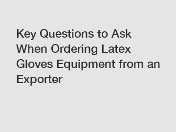 Key Questions to Ask When Ordering Latex Gloves Equipment from an Exporter