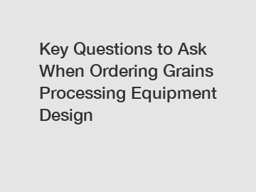 Key Questions to Ask When Ordering Grains Processing Equipment Design
