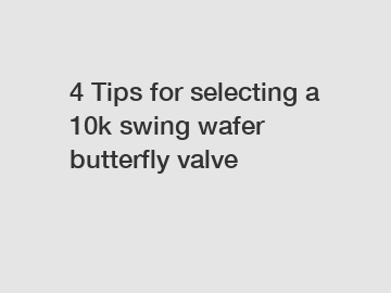 4 Tips for selecting a 10k swing wafer butterfly valve