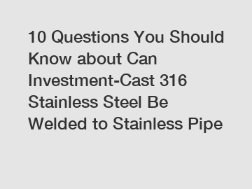 10 Questions You Should Know about Can Investment-Cast 316 Stainless Steel Be Welded to Stainless Pipe