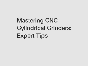 Mastering CNC Cylindrical Grinders: Expert Tips