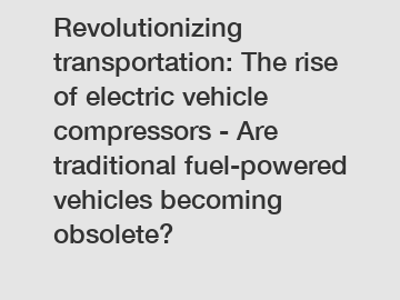 Revolutionizing transportation: The rise of electric vehicle compressors - Are traditional fuel-powered vehicles becoming obsolete?
