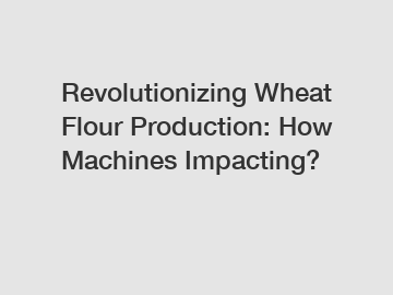 Revolutionizing Wheat Flour Production: How Machines Impacting?