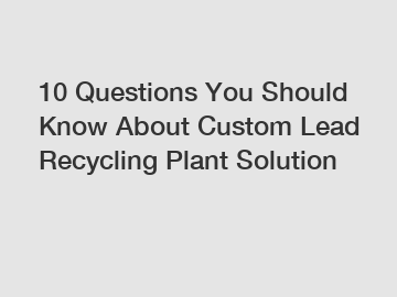 10 Questions You Should Know About Custom Lead Recycling Plant Solution