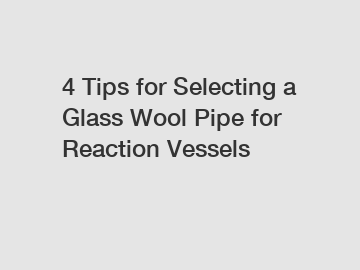 4 Tips for Selecting a Glass Wool Pipe for Reaction Vessels