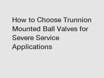 How to Choose Trunnion Mounted Ball Valves for Severe Service Applications