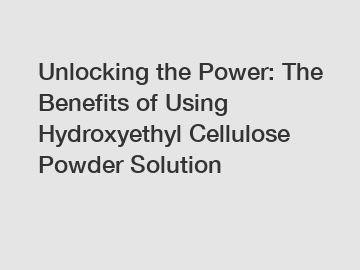 Unlocking the Power: The Benefits of Using Hydroxyethyl Cellulose Powder Solution