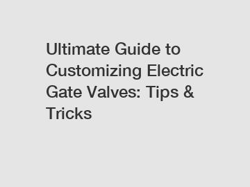 Ultimate Guide to Customizing Electric Gate Valves: Tips & Tricks