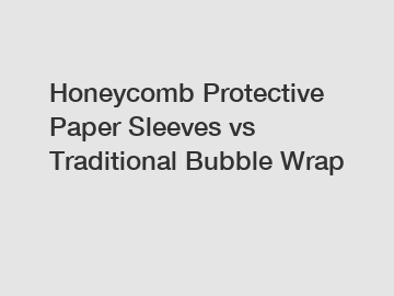 Honeycomb Protective Paper Sleeves vs Traditional Bubble Wrap
