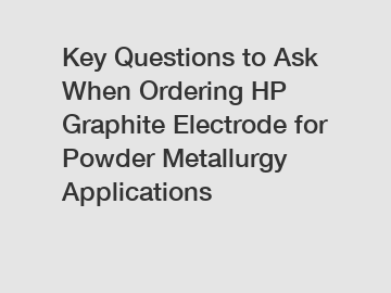 Key Questions to Ask When Ordering HP Graphite Electrode for Powder Metallurgy Applications