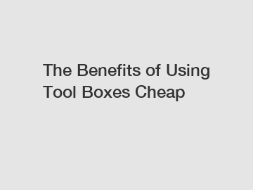 The Benefits of Using Tool Boxes Cheap