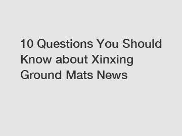 10 Questions You Should Know about Xinxing Ground Mats News