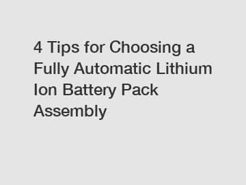 4 Tips for Choosing a Fully Automatic Lithium Ion Battery Pack Assembly