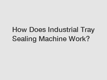 How Does Industrial Tray Sealing Machine Work?