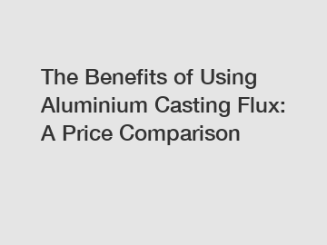 The Benefits of Using Aluminium Casting Flux: A Price Comparison