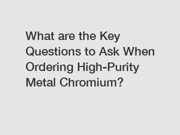 What are the Key Questions to Ask When Ordering High-Purity Metal Chromium?