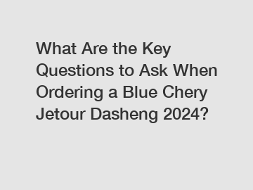 What Are the Key Questions to Ask When Ordering a Blue Chery Jetour Dasheng 2024?