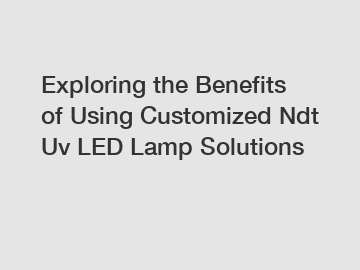 Exploring the Benefits of Using Customized Ndt Uv LED Lamp Solutions