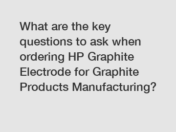 What are the key questions to ask when ordering HP Graphite Electrode for Graphite Products Manufacturing?