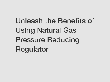 Unleash the Benefits of Using Natural Gas Pressure Reducing Regulator