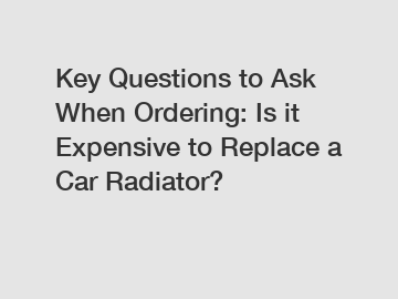 Key Questions to Ask When Ordering: Is it Expensive to Replace a Car Radiator?