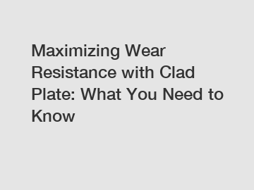 Maximizing Wear Resistance with Clad Plate: What You Need to Know