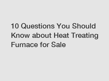 10 Questions You Should Know about Heat Treating Furnace for Sale