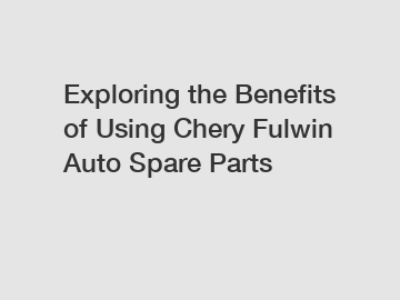 Exploring the Benefits of Using Chery Fulwin Auto Spare Parts