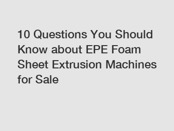 10 Questions You Should Know about EPE Foam Sheet Extrusion Machines for Sale