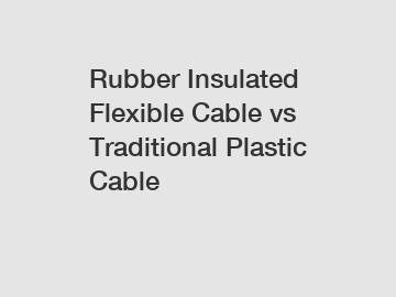 Rubber Insulated Flexible Cable vs Traditional Plastic Cable