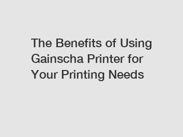 The Benefits of Using Gainscha Printer for Your Printing Needs