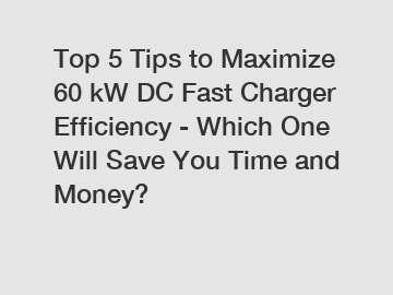 Top 5 Tips to Maximize 60 kW DC Fast Charger Efficiency - Which One Will Save You Time and Money?