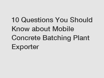 10 Questions You Should Know about Mobile Concrete Batching Plant Exporter