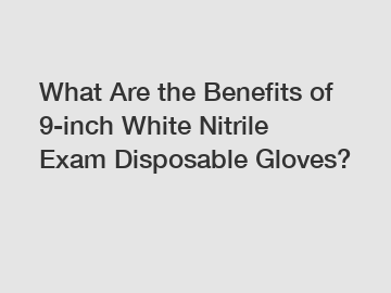 What Are the Benefits of 9-inch White Nitrile Exam Disposable Gloves?