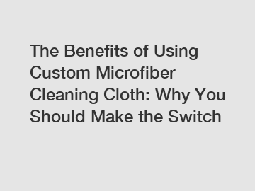 The Benefits of Using Custom Microfiber Cleaning Cloth: Why You Should Make the Switch