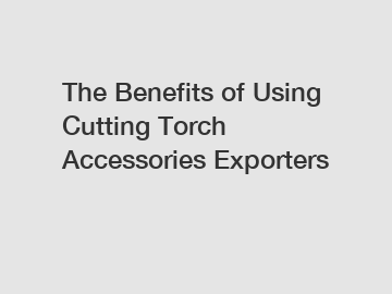 The Benefits of Using Cutting Torch Accessories Exporters