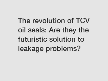 The revolution of TCV oil seals: Are they the futuristic solution to leakage problems?