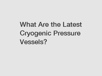 What Are the Latest Cryogenic Pressure Vessels?
