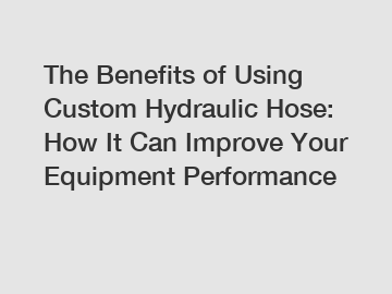 The Benefits of Using Custom Hydraulic Hose: How It Can Improve Your Equipment Performance