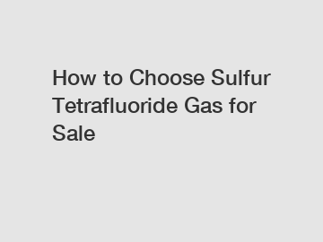 How to Choose Sulfur Tetrafluoride Gas for Sale