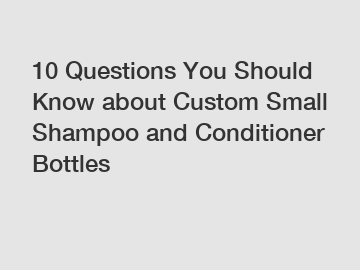 10 Questions You Should Know about Custom Small Shampoo and Conditioner Bottles