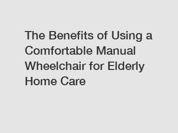 The Benefits of Using a Comfortable Manual Wheelchair for Elderly Home Care