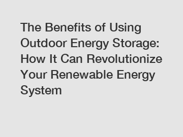 The Benefits of Using Outdoor Energy Storage: How It Can Revolutionize Your Renewable Energy System