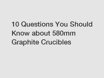 10 Questions You Should Know about 580mm Graphite Crucibles