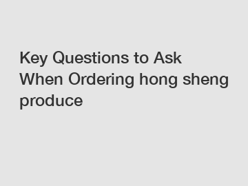 Key Questions to Ask When Ordering hong sheng produce